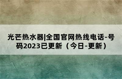 光芒热水器|全国官网热线电话-号码2023已更新（今日-更新）